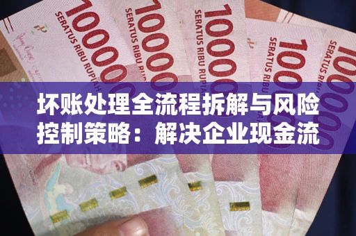 武汉坏账处理全流程拆解与风险控制策略：解决企业现金流顽疾的实战指南