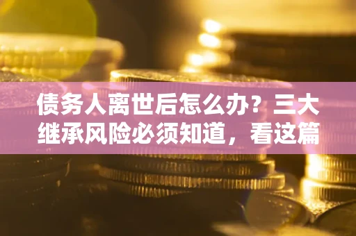 武汉债务人离世后怎么办？三大继承风险必须知道，看这篇就够了