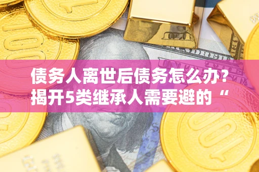 武汉债务人离世后债务怎么办？揭开5类继承人需要避的“坑”