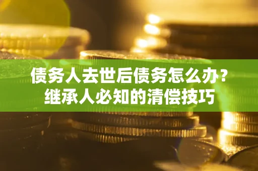 武汉债务人去世后债务怎么办？继承人必知的清偿技巧