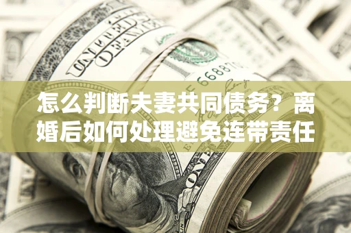 武汉怎么判断夫妻共同债务？离婚后如何处理避免连带责任？